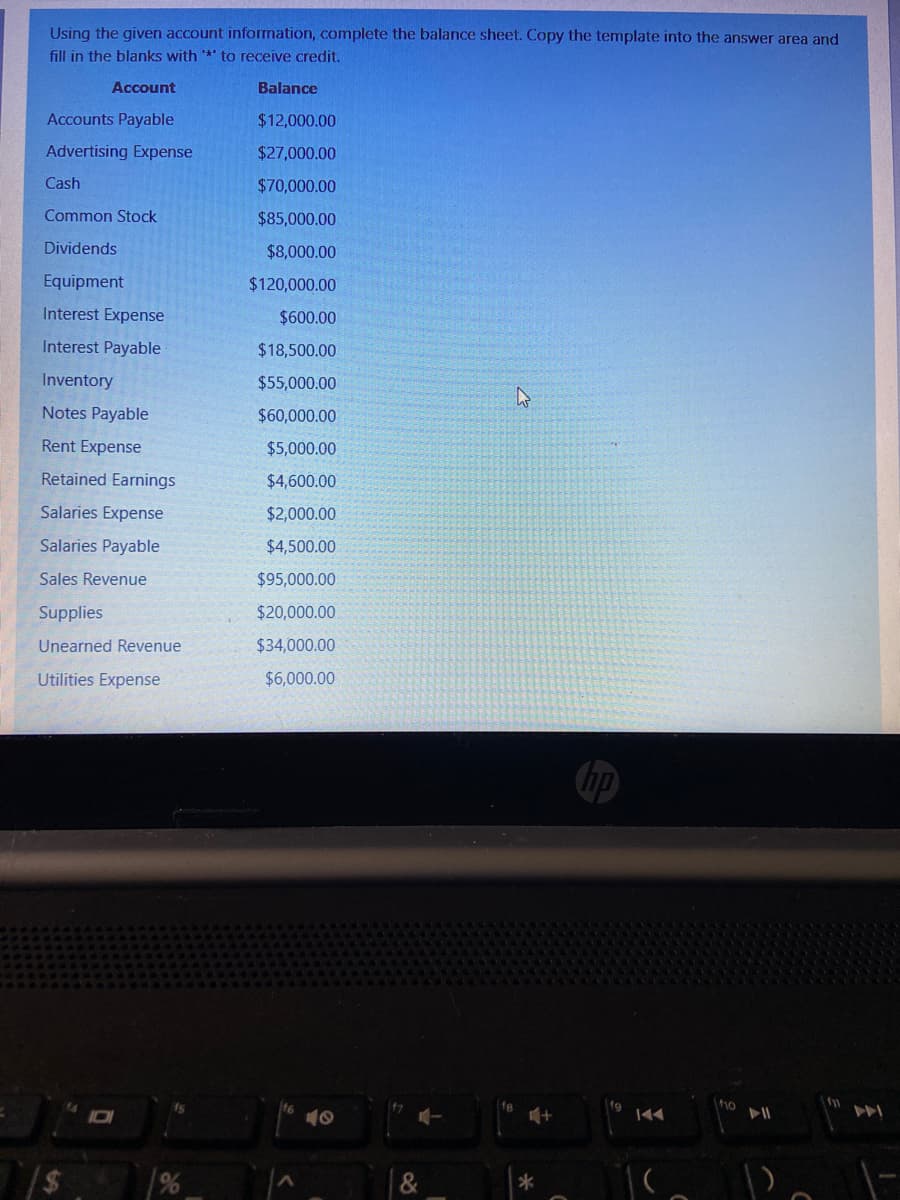 Using the given account information, complete the balance sheet. Copy the template into the answer area and
fill in the blanks with ** to receive credit.
Account
Balance
Accounts Payable
$12,000.00
Advertising Expense
$27,000.00
Cash
$70,000.00
Common Stock
$85,000.00
Dividends
$8,000.00
Equipment
$120,000.00
Interest Expense
$600.00
Interest Payable
$18,500.00
Inventory
$55,000.00
Notes Payable
$60,000.00
Rent Expense
$5,000.00
Retained Earnings
$4,600.00
Salaries Expense
$2,000.00
Salaries Payable
$4,500.00
Sales Revenue
$95,000.00
Supplies
$20,000.00
Unearned Revenue
$34,000.00
Utilities Expense
$6,000.00
10
&
云
