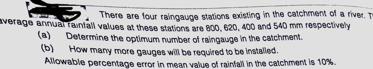 There are four raingauge stations existing in the catchment of a river. T
average annual rainfall values at these stations are 800, 620, 400 and 540 mm respectively
(a)
Determine the optimum number of raingauge in the catchment.
(b)
How many more gauges will be required to be installed.
Allowable percentage error in mean value of rainfall in the catchment is 10%.

