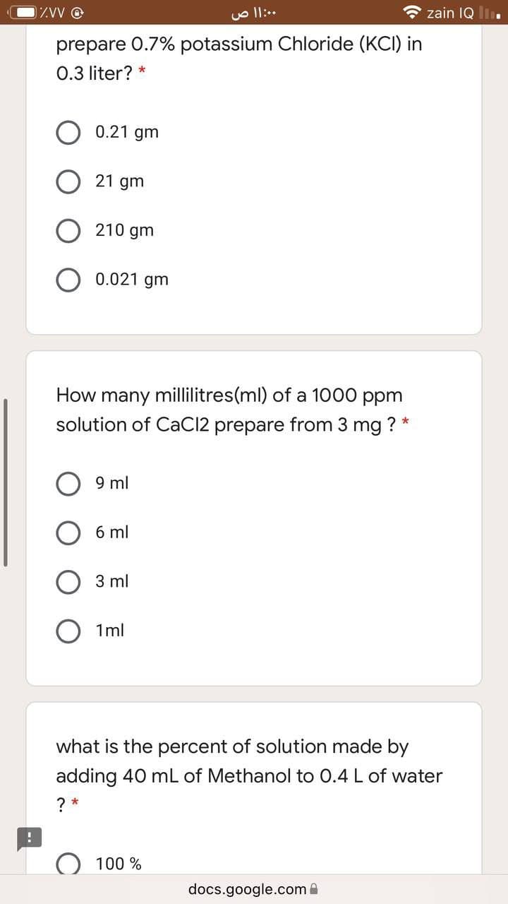 1ZVW O
O zain IQ Ii.
prepare 0.7% potassium Chloride (KCI) in
0.3 liter? *
0.21 gm
O 21 gm
210 gm
0.021 gm
How many millilitres(ml) of a 1000 ppm
solution of CaCl2 prepare from 3 mg ? *
9 ml
6 ml
3 ml
1ml
what is the percent of solution made by
adding 40 mL of Methanol to 0.4 L of water
? *
100 %
docs.google.com
