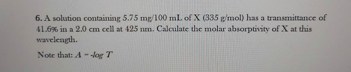 6. A solution containing 5.75 mg/100 mL of X (335 g/mol) has a transmittance of
41.6% in a 2.0 cm cell at 425 nm. Calculate the molar absorptivity of X at this
wavelength.
Note that: A = -log T
