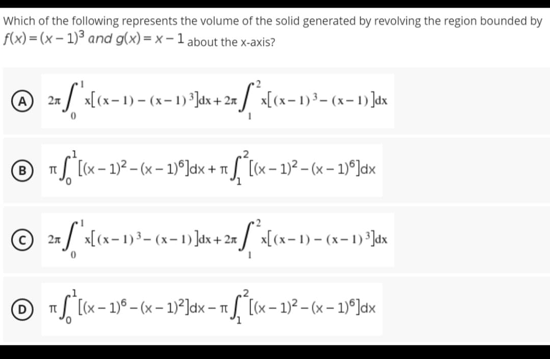 Which of the following represents the volume of the solid generated by revolving the region bounded by
f(x)=(x-1)³ and g(x)=x-1 about the x-axis?
2
A 2x^x [(x-1) - (x − 1) ³]dx + 2x [*x[(x− 1)³= (x-1)]dx
-
0
1
2
B
T
¹ *[(x − 1)² − (x − ¹)º]dx + π¸ [(x - 1)²-(x - 1)º]dx
0
2
© 2x ["'x[(x− 1)²³- (x− 1) ]dx + 2x ſ*x[(x− 1) – (x− 1) ¹]dx
1
1
℗ π * [(x - 1)³ - (x - 1)²]dx - 1²[(x − 1)²(x - 1)]dx
D
T