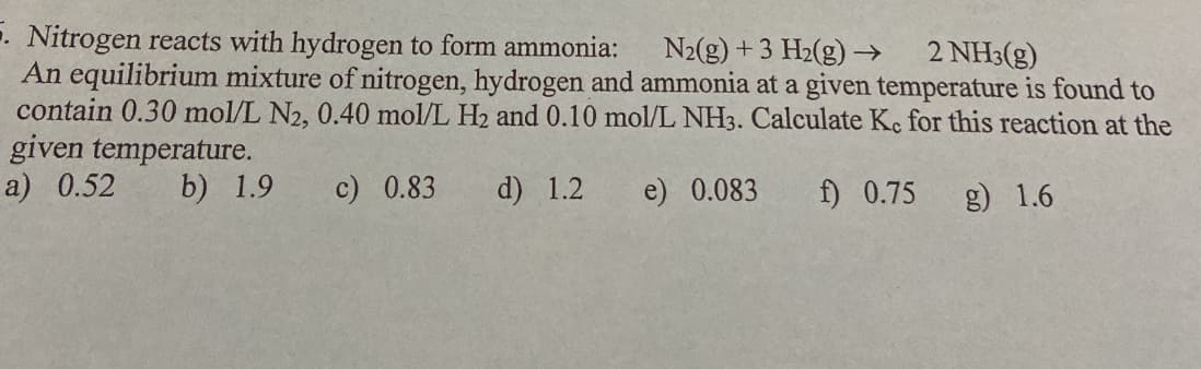 . Nitrogen reacts with hydrogen to form ammonia:
An equilibrium mixture of nitrogen, hydrogen and ammonia at a given temperature is found to
contain 0.30 mol/L N2, 0.40 mol/L H2 and 0.10 mol/L NH3. Calculate Kc for this reaction at the
given temperature.
a) 0.52
N2(g) +3 H2(g)→
2 NH3(g)
b) 1.9
c) 0.83
d) 1.2
e) 0.083
f) 0.75 g) 1.6
