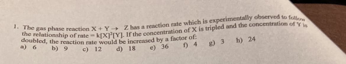 doubleonship of rate = kIX?[YLIfthe concentration of X is tripled and the concentration of Y
doubled, the reaction rate would be increased by a factor o1:
a) 6
b) 9
с) 12
d) 18
e) 36
f) 4
g) 3
h) 24
