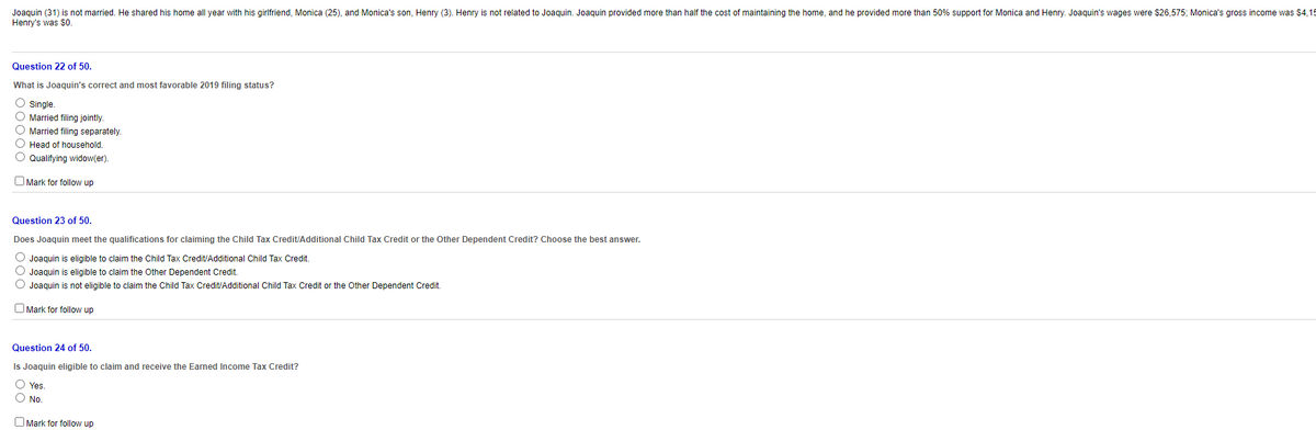 Joaquin (31) is not married. He shared his home all year with his girlfriend, Monica (25), and Monica's son, Henry (3). Henry is not related to Joaquin. Joaquin provided more than half the cost of maintaining the home, and he provided more than 50% support for Monica and Henry. Joaquin's wages were $26,575; Monica's gross income was $4,15
Henry's was $0.
Question 22 of 50.
What is Joaquin's correct and most favorable 2019 filing status?
O single.
O Married filing jointly.
O Married filing separately.
O Head of household.
O Qualifying widow(er).
O Mark for follow up
Question 23 of 50.
Does Joaquin meet the qualifications for claiming the Child Tax Credit/Additional Child Tax Credit or the Other Dependent Credit? Choose the best answer.
O Joaquin is eligible to claim the Child Tax Credit/Additional Child Tax Credit.
O Joaquin is eligible to claim the Other Dependent Credit.
O Joaquin is not eligible to claim the Child Tax Credit/Additional Child Tax Credit or the Other Dependent Credit.
O Mark for follow up
Question 24 of 50.
Is Joaquin eligible to claim and receive the Earned Income Tax Credit?
O Yes.
O No.
O Mark for follow up
