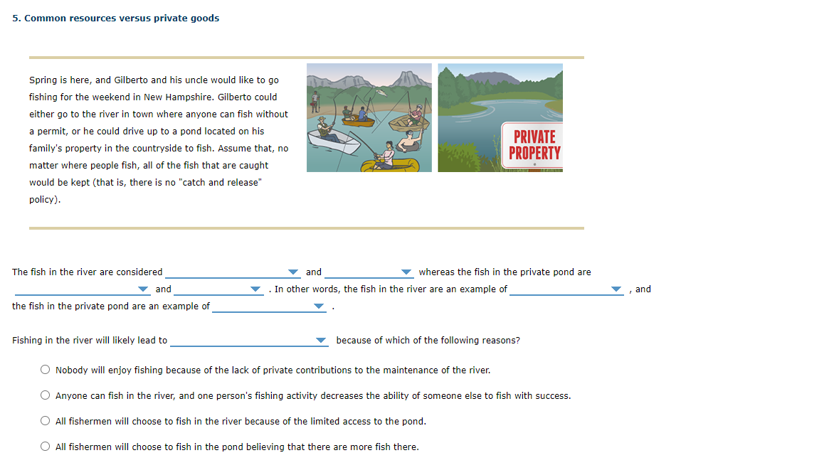 5. Common resources versus private goods
Spring is here, and Gilberto and his uncle would like to go
fishing for the weekend in New Hampshire. Gilberto could
either go to the river in town where anyone can fish without
a permit, or he could drive up to a pond located on his
PRIVATE
PROPERTY
family's property in the countryside to fish. Assume that, no
matter where people fish, all of the fish that are caught
would be kept (that is, there is no "catch and release"
policy).
The fish in the river are considered
and
whereas the fish in the private pond are
v and
. In other words, the fish in the river are an example of
and
the fish in the private pond are an example of
Fishing in the river will likely lead to
because of which of the following reasons?
O Nobody will enjoy fishing because of the lack of private contributions to the maintenance of the river.
O Anyone can fish in the river, and one person's fishing activity decreases the ability of someone else to fish with success.
O All fishermen will choose to fish in the river because of the limited access to the pond.
O All fishermen will choose to fish in the pond believing that there are more fish there.

