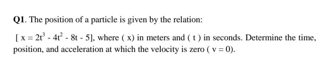 Q1. The position of a particle is given by the relation:
[x = 2t° - 4t - 8t - 5], where ( x) in meters and (t) in seconds. Determine the time,
position, and acceleration at which the velocity is zero ( v = 0).
