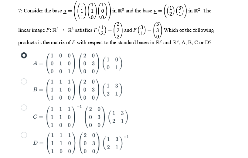 -(000).
linear image F: R² → R³ satisfies F ² (¹₂)
7: Consider the base u
B =
C =
(2) and F (3) =
=
products is the matrix of F with respect to the standard bases in R2 and R³, A, B, C or D?
1 0 0
20
-GD6D+D
( (9)
A = 0 1 0
03
0
001
1
:) (
1
1
10
1 1 1
1 10
1
00
20
03
20
03
00
=
1
2
in R3 and the base v=
3
³)
=
- (0)
(69)
2
1 1
20
3
--(:D (DGD
:) IG
= 1 10
3
00 0 0
in R². The
3 Which of the following