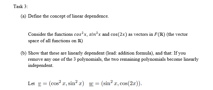 Task 3:
(a) Define the concept of linear dependence.
Consider the functions cos²x, sin²x and cos(2x) as vectors in F(R) (the vector
space of all functions on R)
(b) Show that these are linearly dependent (lead: addition formula), and that: If you
remove any one of the 3 polynomials, the two remaining polynomials become linearly
independent.
Lety (cos²x, sin² x) w =
=
(sin² x, cos(2x)).