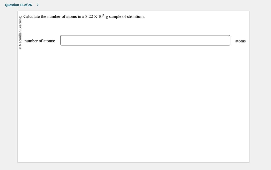 Question 16 of 26 >
O Macmillan Learning
Calculate the number of atoms in a 3.22 x 10³ g sample of strontium.
number of atoms:
atoms