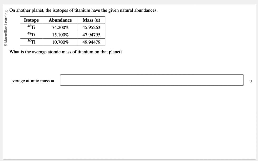 O Macmillan Learning
On another planet, the isotopes of titanium have the given natural abundances.
Abundance
Mass (u)
74.200%
45.95263
15.100%
47.94795
10.700%
49.94479
Isotope
46 Ti
48 Ti
50 Ti
What is the average atomic mass of titanium on that planet?
average atomic mass=
u