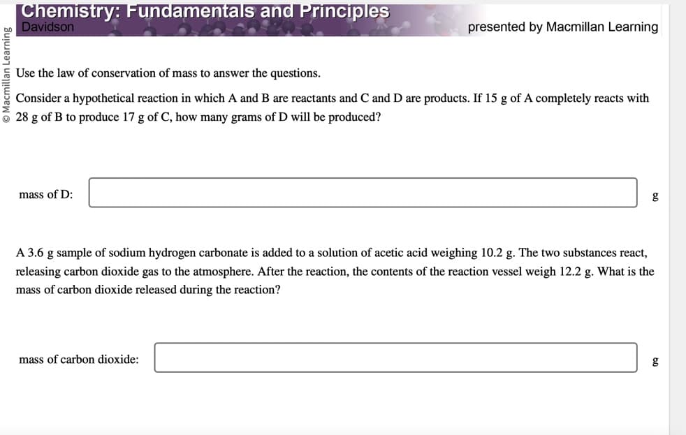Chemistry: Fundamentals and Principles
Davidson
Use the law of conservation of mass to answer the questions.
Consider a hypothetical reaction in which A and B are reactants and C and D are products. If 15 g of A completely reacts with
28 g of B to produce 17 g of C, how many grams of D will be produced?
mass of D:
presented by Macmillan Learning
A 3.6 g sample of sodium hydrogen carbonate is added to a solution of acetic acid weighing 10.2 g. The two substances react,
releasing carbon dioxide gas to the atmosphere. After the reaction, the contents of the reaction vessel weigh 12.2 g. What is the
mass of carbon dioxide released during the reaction?
mass of carbon dioxide:
g