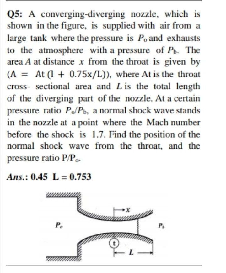Q5: A converging-diverging nozzle, which is
shown in the figure, is supplied with air from a
large tank where the pressure is Po and exhausts
to the atmosphere with a pressure of Po. The
area A at distance x from the throat is given by
(A = At (1 + 0.75x/L)), where At is the throat
cross- sectional area and Lis the total length
of the diverging part of the nozzle. At a certain
pressure ratio PoPb, a normal shock wave stands
in the nozzle at a point where the Mach number
before the shock is 1.7. Find the position of the
normal shock wave from the throat, and the
pressure ratio P/Po.
Ans.: 0.45 L = 0.753
Р.
Ps
