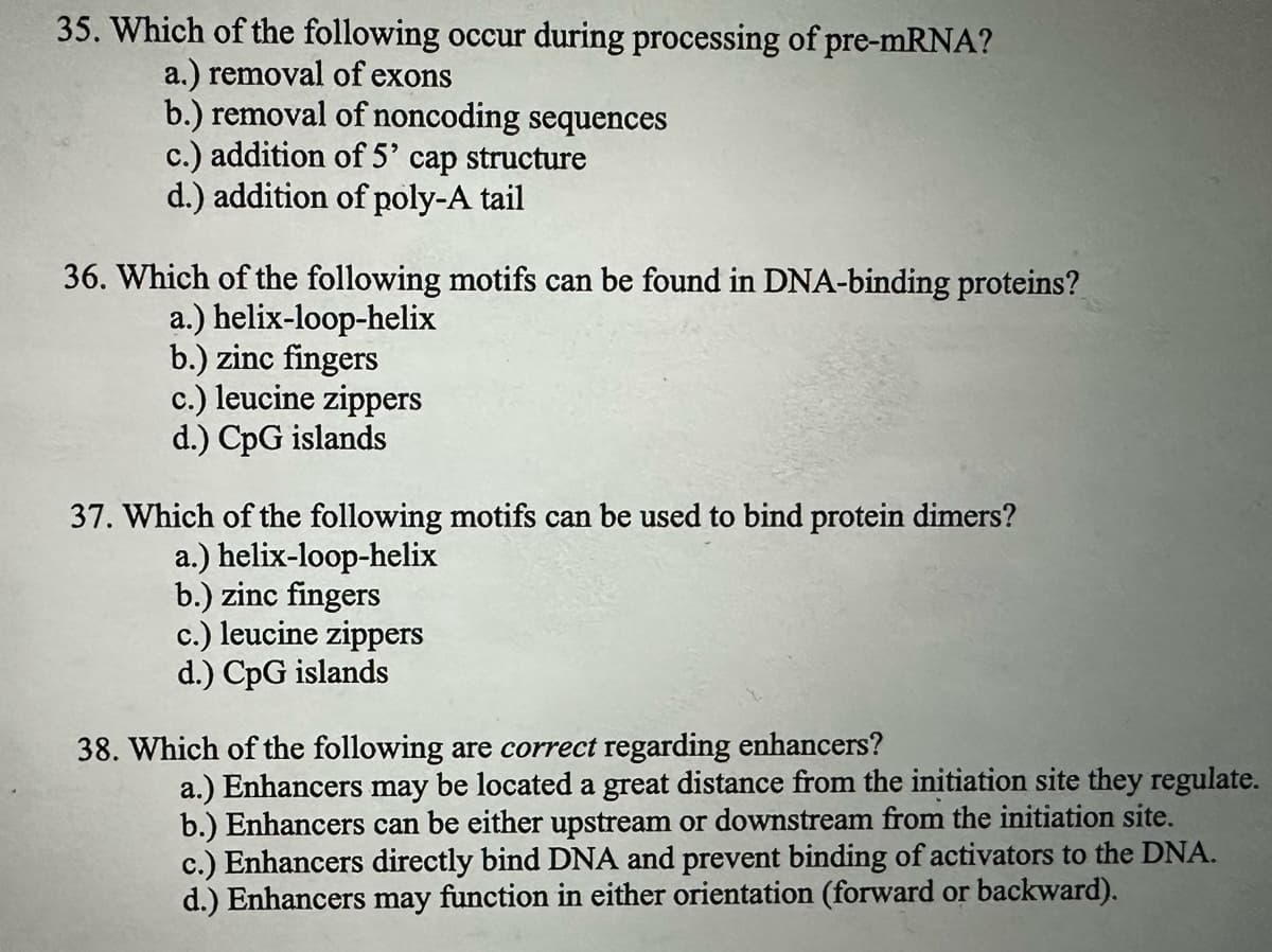 35. Which of the following occur during processing of pre-mRNA?
a.) removal of exons
b.) removal of noncoding sequences
c.) addition of 5' cap structure
d.) addition of poly-A tail
36. Which of the following motifs can be found in DNA-binding proteins?
a.) helix-loop-helix
b.) zinc fingers
c.) leucine zippers
d.) CpG islands
37. Which of the following motifs can be used to bind protein dimers?
a.) helix-loop-helix
b.) zinc fingers
c.) leucine zippers
d.) CpG islands
38. Which of the following are correct regarding enhancers?
a.) Enhancers may be located a great distance from the initiation site they regulate.
b.) Enhancers can be either upstream or downstream from the initiation site.
c.) Enhancers directly bind DNA and prevent binding of activators to the DNA.
d.) Enhancers may function in either orientation (forward or backward).