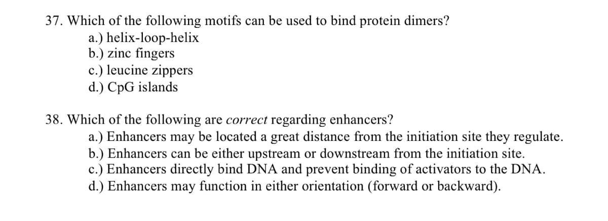 37. Which of the following motifs can be used to bind protein dimers?
a.) helix-loop-helix
b.) zinc fingers
c.) leucine zippers
d.) CpG islands
38. Which of the following are correct regarding enhancers?
a.) Enhancers may be located a great distance from the initiation site they regulate.
b.) Enhancers can be either upstream or downstream from the initiation site.
c.) Enhancers directly bind DNA and prevent binding of activators to the DNA.
d.) Enhancers may function in either orientation (forward or backward).