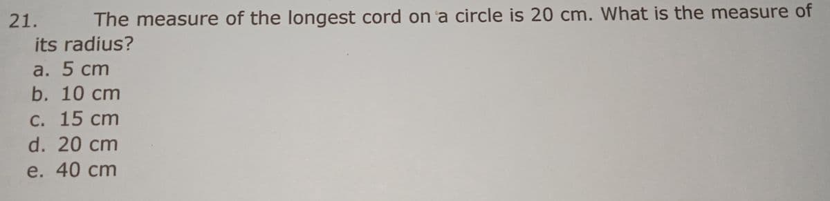 21.
The measure of the longest cord on a circle is 20 cm. What is the measure of
its radius?
a. 5 сm
b. 10 cm
с. 15 сm
d. 20 cm
e. 40 cm
