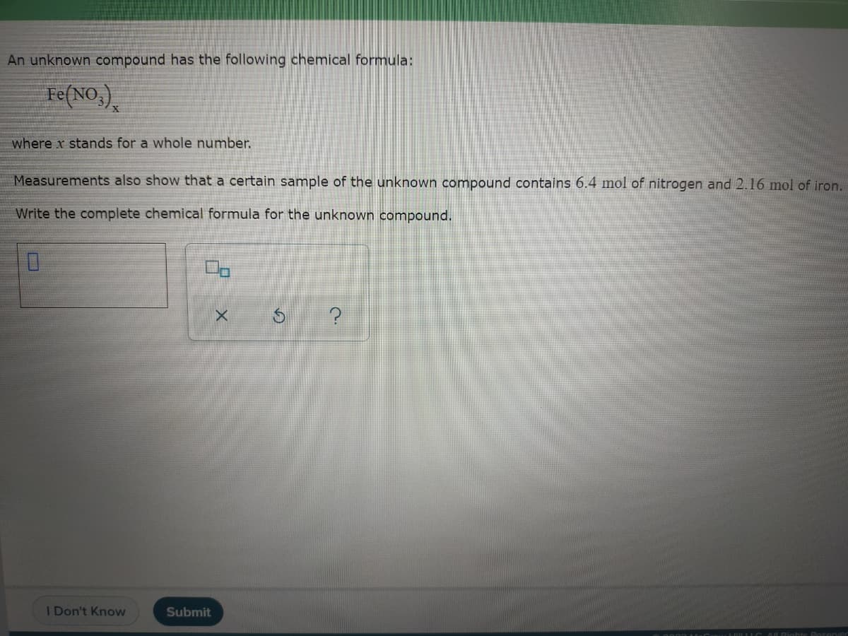 An unknown compound has the following chemical formula:
Fe(NO,)
where x stands for a whole number.
Measurements also show that a certain sample of the unknown compound contains 6.4 mol of nitrogen and 2.16 mol of iron.
Write the complete chemical formula for the unknown compound.
I Don't Know
Submit
AL Diahte Doc erved
