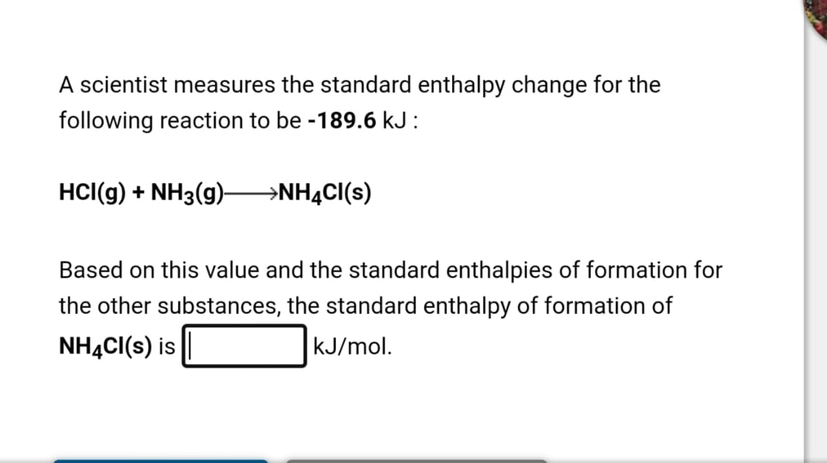 A scientist measures the standard enthalpy change for the
following reaction to be -189.6 kJ :
HCI(g) + NH3(g) →NHĄCI(s)
Based on this value and the standard enthalpies of formation for
the other substances, the standard enthalpy of formation of
NHẠC((s) is
kJ/mol.
