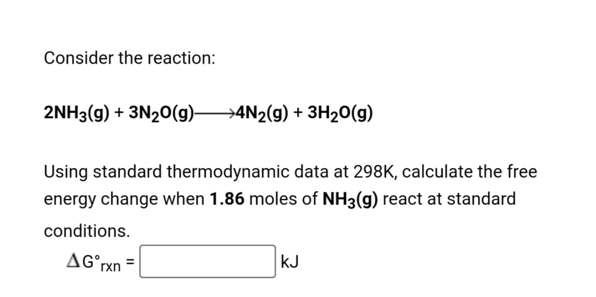 Consider the reaction:
2NH3(g) + 3N20(g) 4N2(g) + 3H20(g)
Using standard thermodynamic data at 298K, calculate the free
energy change when 1.86 moles of NH3(g) react at standard
conditions.
AG°rxn
kJ
