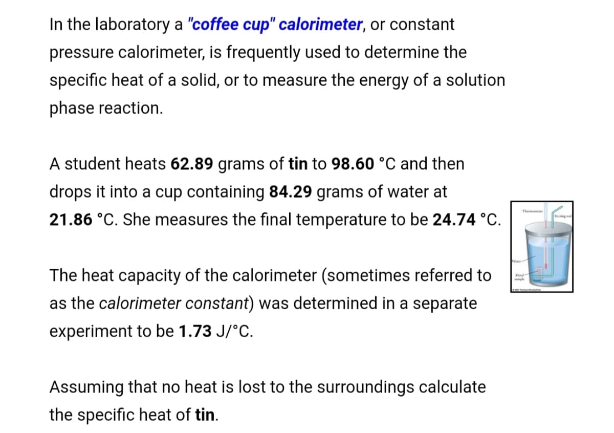 In the laboratory a "coffee cup" calorimeter, or constant
pressure calorimeter, is frequently used to determine the
specific heat of a solid, or to measure the energy of a solution
phase reaction.
A student heats 62.89 grams of tin to 98.60 °C and then
drops it into a cup containing 84.29 grams of water at
21.86 °C. She measures the final temperature to be 24.74 °C.
The heat capacity of the calorimeter (sometimes referred to
as the calorimeter constant) was determined in a separate
experiment to be 1.73 J/°C.
Assuming that no heat is lost to the surroundings calculate
the specific heat of tin.
