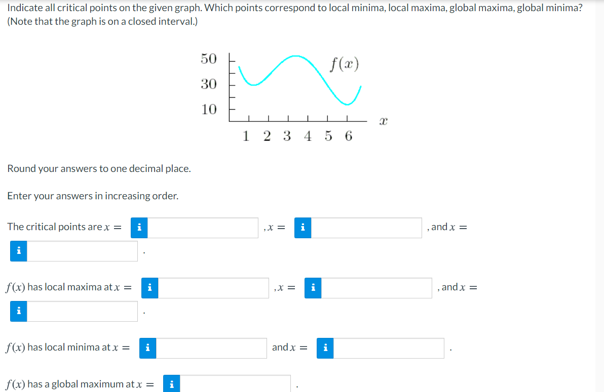 Indicate all critical points on the given graph. Which points correspond to local minima, local maxima, global maxima, global minima?
(Note that the graph is on a closed interval.)
50
f(x)
30
10
2 3 4 5 6
Round your answers to one decimal place.
Enter your answers in increasing order.
The critical points are x =
i
,X =
i
, and x =
i
f(x) has local maxima at x =
i
,X =
i
, and x =
f(x) has local minima at x =
i
and x =
i
f(x) has a global maximum at x =
i
1.
