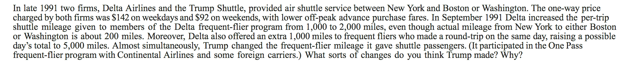 In late 1991 two firms, Delta Airlines and the Trump Shuttle, provided air shuttle service between New York and Boston or Washington. The one-way price
charged by both firms was $142 on
shuttle mileage given to members of the Delta frequent-flier program from 1,000 to 2,000 miles, even though actual mileage from New York to either Boston
or Washington is about 200 miles. Moreover, Delta also offered an extra 1,000 miles to frequent fliers who made a round-trip
day's total to 5,000 miles. Almost simultaneously, Trump changed the frequent-flier mileage it gave shuttle passengers. (It participated in the One Pass
frequent-flier program with Continental Airlines and some
weekdays and $92 on weekends, with lower off-peak advance purchase fares. In September 1991 Delta increased the per-trip
on the same day, raising a possible
foreign carriers.) What sorts of changes do you think Trump made? Why?
