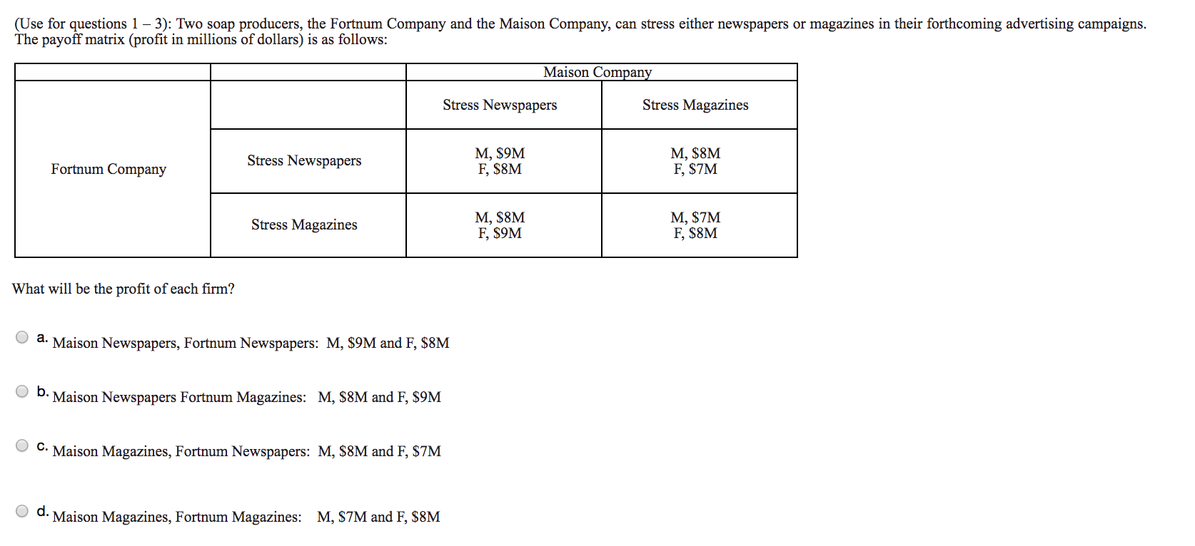 (Use for questions 1 - 3): Two soap producers, the Fortnum Company and the Maison Company,
The payoff matrix (profit in millions of dollars) is as follows:
can stress either newspapers or magazines in their forthcoming advertising campaigns.
Maison Company
Stress Newspapers
Stress Magazines
М, S9M
F, S8M
M, $8M
F, $7M
Stress Newspapers
Fortnum Company
М, S8M
F, $9M
М, $7M
F, $8M
Stress Magazines
What will be the profit of each firm?
a. Maison Newspapers, Fortnum Newspapers: M, $9M and F, $8M
D. Maison Newspapers Fortnum Magazines:
M, $8M and F, $9M
C.Maison Magazines, Fortnum Newspapers: M, $8M and F, $7M
M, $7M and F, $8M
Maison Magazines, Fortnum Magazines:
