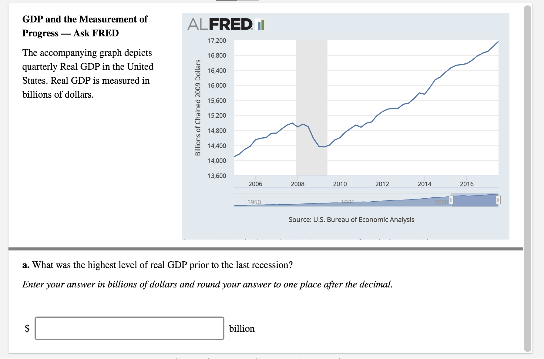 GDP and the Measurement of
Progress _ Ask FRED
The accompanying graph depicts
quarterly Real GDP in the United
States. Real GDP is measured irn
billions of dollars.
ALFRED I
17,200
16,800
O 16,400
16,000
o 15,600
15,200
6 14,800
14,400
14,000
13,600
2006
2008
2010
2012
2014
2016
Source: U.S. Bureau of Economic Analysis
a. What was the highest level of real GDP prior to the last recession?
Enter your answer in billions of dollars and round your answer to one place after the decimal.
billion

