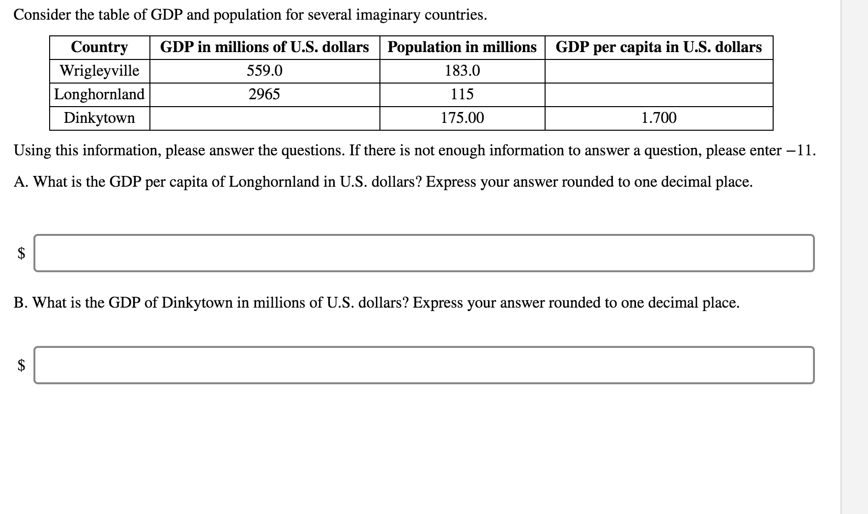 Consider the table of GDP and population for several imaginary countries.
Countrv
Wrigleyville
Longhornland
Dinkvtown
GDP in millions of U.S. dollars Population in millions GDP per capita in U.S. dollars
183.0
115
175.00
559.0
2965
1.700
Using this information, please answer the questions. If there is not enough information to answer a question, please enter -11
A. What is the GDP per capita of Longhornland in Ủ.S. dollars? Express your answer rounded to one decimal place.
B. What is the GDP of Dinkytown in millions of Ủ.Š. dollars? Express your answer rounded to one decimal place.
