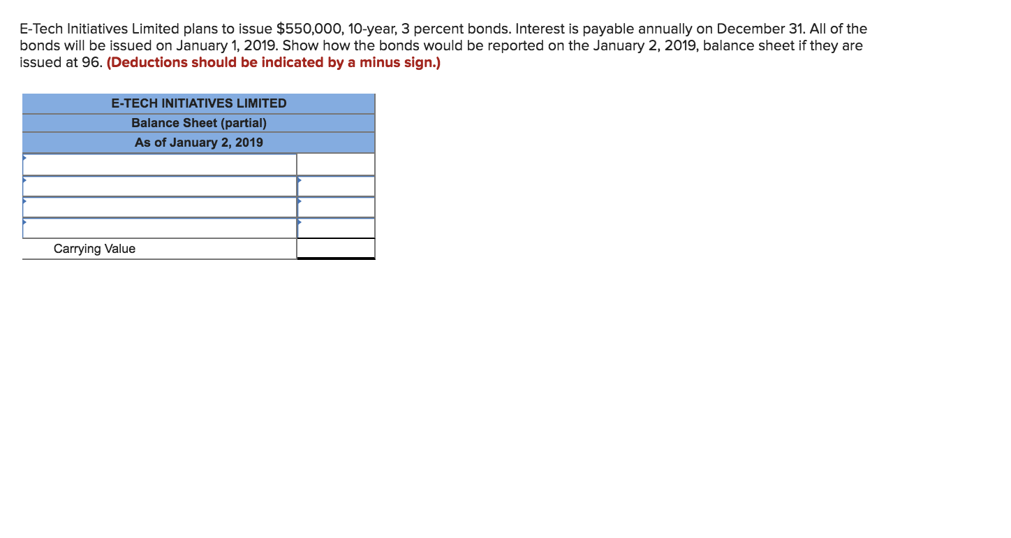 E-Tech Initiatives Limited plans to issue $550,000, 10-year, 3 percent bonds. Interest is payable annually on December 31. All of the
bonds will be issued on January 1, 2019. Show how the bonds would be reported on the January 2, 2019, balance sheet if they are
issued at 96. (Deductions should be indicated by a minus sign.)
E-TECH INITIATIVES LIMITED
Balance Sheet (partial)
As of January 2, 2019
Carrying Value
