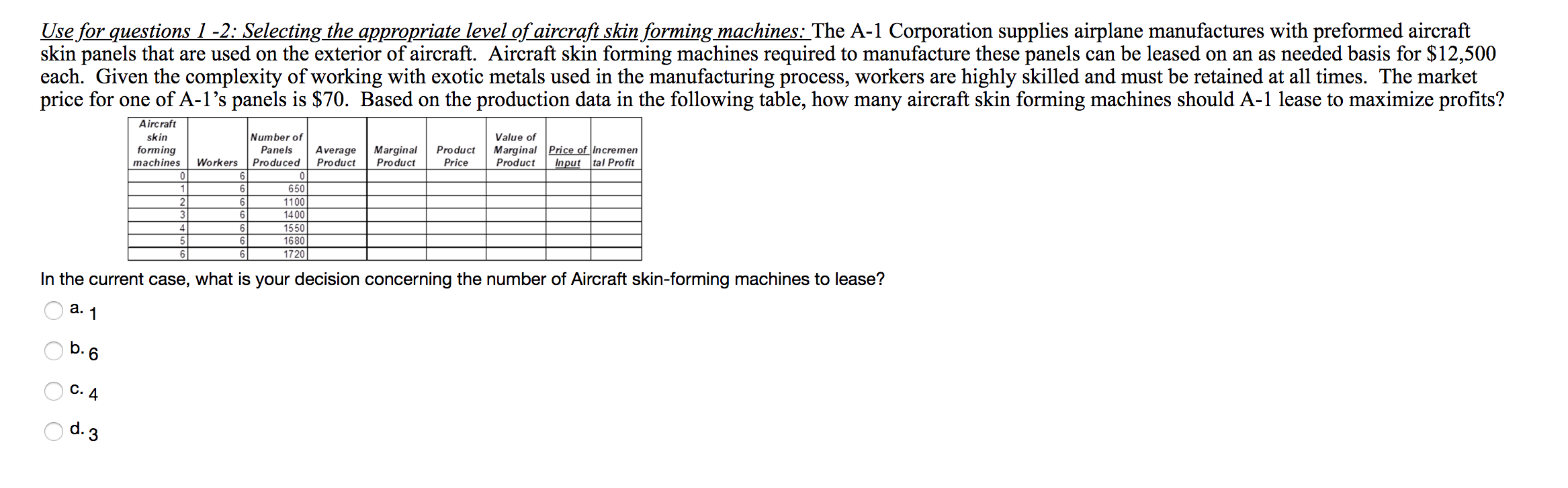 Use for questions 1 -2: Selecting the appropriate level of aircraft skin forming machines: The A-1 Corporation supplies airplane manufactures with preformed aircraft
skin panels that are used on the exterior of aircraft. Aircraft skin forming machines required to manufacture these panels can be leased on an as needed basis for $12,500
each. Given the complexity of working with exotic metals used in the manufacturing process, workers are
price for one of A-1's panels is $70. Based on the production data in the following table, how many aircraft skin forming machines should A-1 lease to maximize profits?
highly skilled and must be retained at all times. The market
Aircraft
Number of
Value of
skin
Marginal Price of Incremen
Input tal Pro fit
Product
forming
machines
Panels
Average
Product
Marginal
Product
Workers
Produced
Price
Product
0
0
650
1
6
1100
3
6
1400
1550
6
4
5
6
1680
6
6
1720
In the current case, what is your decision concerning the number of Aircraft skin-forming machines to lease?
а.
1
b.6
C. 4
d. 3
OOOC
