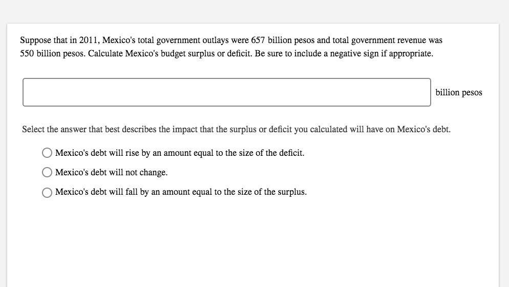 Suppose that in 2011, Mexico's total government outlays were 657 billion pesos and total government revenue was
550 billion pesos. Calculate Mexico's budget surplus or deficit. Be sure to include a negative sign if appropriate.
billion pesos
Select the answer that best describes the impact that the surplus or deficit you calculated will have on Mexico's debt.
Mexico's debt will rise by an amount equal to the size of the deficit
O Mexico's debt will not change.
OMexico's debt will fall by an amount equal to the size of the surplus
