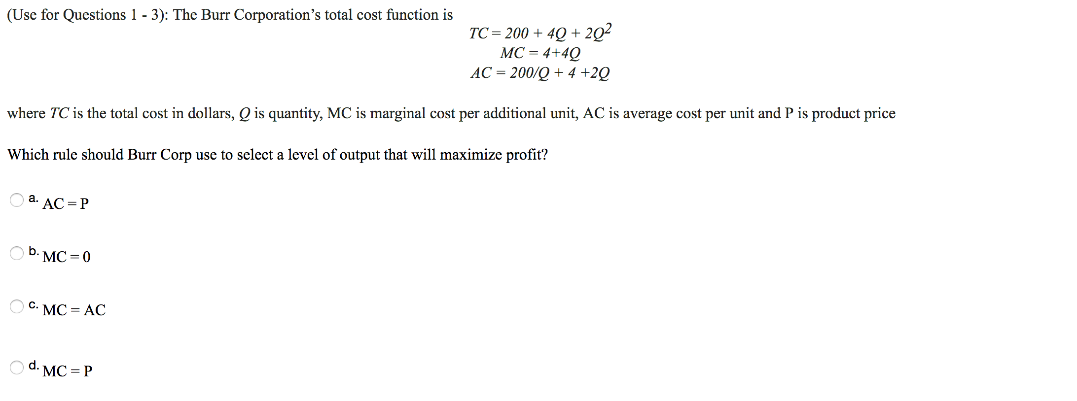 (Use for Questions 1 - 3): The Burr Corporation's total cost function is
TC 2004Q+2Q2
МС - 4+40
АС %3 200/Q + 4 +2Q
where TC is the total cost in dollars, Q is quantity, MC is marginal cost per additional unit, AC is average cost per unit and P is product price
Which rule should Burr Corp use to select a level of output that will maximize profit?
а.
*AC P
-МC%3D0
с.
MC AC
d.
:МС - Р
