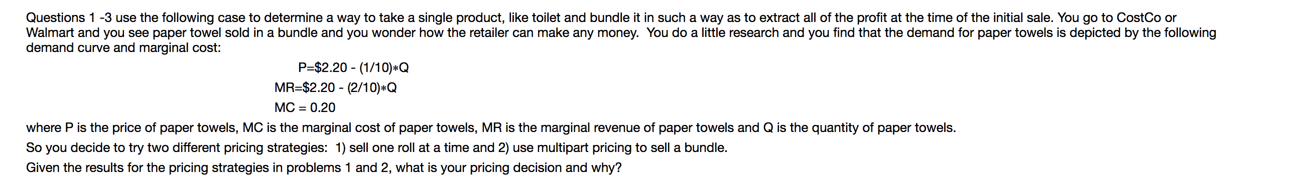 Questions 1-3 use the following case to determine a way to take a single product, like toilet and bundle it in such a way as to extract all of the profit at the time of the initial sale. You go to CostCo or
Walmart and you see paper towel sold in a bundle and you wonder how the retailer can make any money. You do a little research and you find that the demand for paper towels is depicted by the following
demand curve and marginal cost:
P=$2.20 (1/10)*Q
MR-$2.20 (2/10)*Q
MC 0.20
where P is the price of paper towels, MC is the marginal cost of paper towels, MR is the marginal revenue of paper towels and Q is the quantity of paper towels.
So you decide to try two different pricing strategies: 1) sell one roll at a time and 2) use multipart pricing to sell a bundle.
Given the results for the pricing strategies in problems 1 and 2, what is your pricing decision and why?
