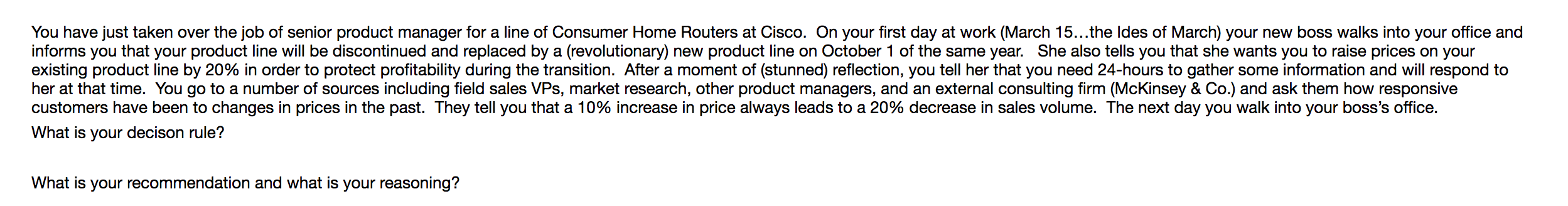 You have just taken over the job of senior product manager for a line of Consumer Home Routers at Cisco. On your first day at work (March 15...the ldes of March) your new boss walks into your office and
informs you that your product line will be discontinued and replaced by a (revolutionary) new product line on October 1 of the same year. She also tells you that she wants you to raise prices on your
existing product line by 20% in order to protect profitability during the transition. After a moment of (stunned) reflection, you tell her that you need 24-hours to gather some information and wil respond to
her at that time. You go to a number of sources including field sales VPs, market research, other product managers, and an external consulting firm (McKinsey & Co.) and ask them how responsive
customers have been to changes in prices in the past. They tell you that a 10% increase in price always leads to a 20% decrease in sales volume. The next day you walk into your boss's office.
What is your decison rule?
What is your recommendation and what is your reasoning?
