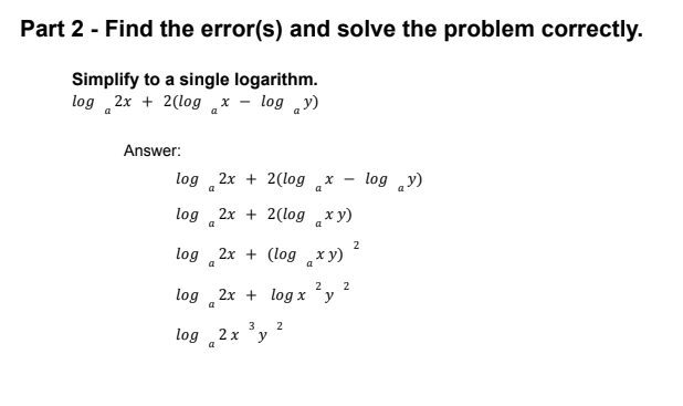 Part 2 - Find the error(s) and solve the problem correctly.
Simplify to a single logarithm.
log 2x + 2(log x - log y)
a
Answer:
log 2x + 2(log x -
log „y)
a
log
2x + 2(log x y)
a
a
2
log 2x + (log xy)
a
2
2
log 2x + log x
y
a
3
2
log 2x
y
a
