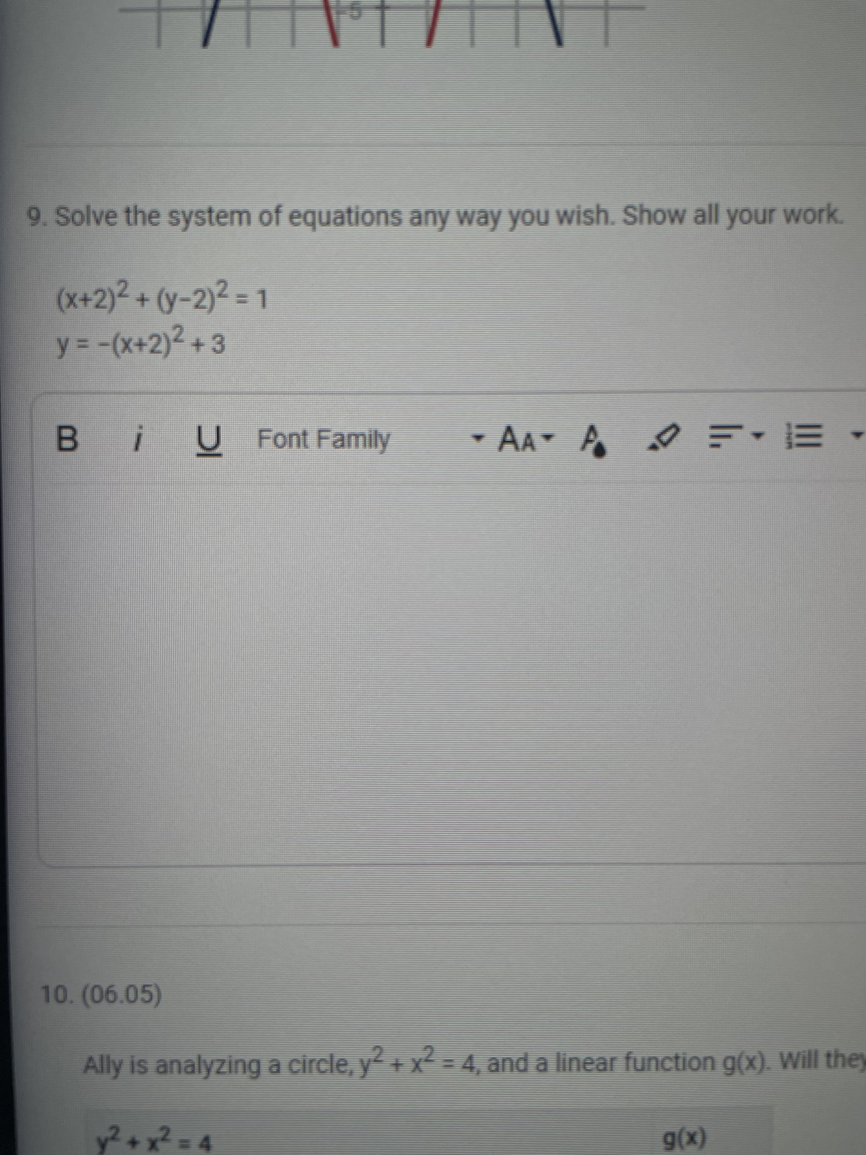 9. Solve the system of equations any way you wish. Show all your work.
(x+2)²+(y-2)²%D1
y = -(x+2)² +3
B iU Font Family
- AA
10.(06.05)
Ally is analyzing a circle, y+ X=4, and a linear function g(x). Will they
y²+x²D4
(x)6
