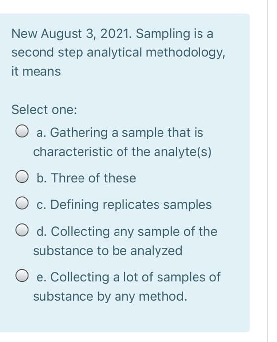 New August 3, 2021. Sampling is a
second step analytical methodology,
it means
Select one:
O a. Gathering a sample that is
characteristic of the analyte(s)
O b. Three of these
O c. Defining replicates samples
O d. Collecting any sample of the
substance to be analyzed
e. Collecting a lot of samples of
substance by any method.
