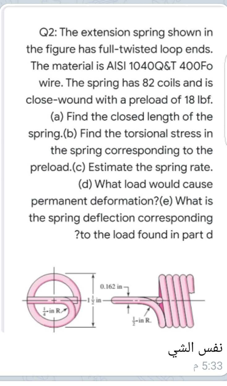 Q2: The extension spring shown in
the figure has full-twisted loop ends.
The material is AISI 1040Q&T 400FO
wire. The spring has 82 coils and is
close-wound with a preload of 18 Ibf.
(a) Find the closed length of the
spring.(b) Find the torsional stress in
the spring corresponding to the
preload.(c) Estimate the spring rate.
(d) What load would cause
permanent deformation?(e) What is
the spring deflection corresponding
?to the load found in part d
0.162 in
in R
in R.
نفس الشي
e 5:33
