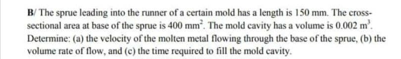 B/ The sprue leading into the runner of a certain mold has a length is 150 mm. The cross-
sectional area at base of the sprue is 400 mm². The mold cavity has a volume is 0.002 m².
Determine: (a) the velocity of the molten metal flowing through the base of the sprue, (b) the
volume rate of flow, and (c) the time required to fill the mold cavity.