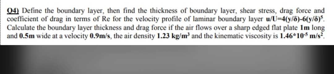 04) Define the boundary layer, then find the thickness of boundary layer, shear stress, drag force and
coefficient of drag in terms of Re for the velocity profile of laminar boundary layer u/U=4(y/8)-6(y/8)5.
Calculate the boundary layer thickness and drag force if the air flows over a sharp edged flat plate 1m long
and 0.5m wide at a velocity 0.9m/s, the air density 1.23 kg/m³ and the kinematic viscosity is 1.46*10-5 m/s².