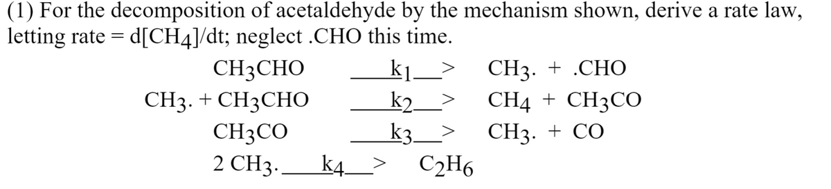 (1) For the decomposition of acetaldehyde by the mechanism shown, derive a rate law,
letting rate = d[CH4]/dt; neglect .CHO this time.
k].
k2.
CH3CHO
CH3. + .CHO
CH3. + CH3CHO
CH4 + CH3CO
СHз. + СО
CH3CO
2 CHз-
k3_>
k4_>
C2H6
