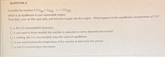 QUESTION 2
CO2(9)
Consider the reaction 2 CO(g) + 02(g) ->
which is at equilibrium in your automobile engine
Over time, your air filter gets dirty, and lets less oxygen into the engine. What happens to the equilibrium concentration of CO?
O a. the CO concentration increases
Ob. you need to know whether the reaction is saturated or not to determine the answer
Oc nothing, the cO concentration stays the same at equilibrium.
O d. you need to know the temperature of the reaction to determine the answer
Oe. the CO concentration decreases
