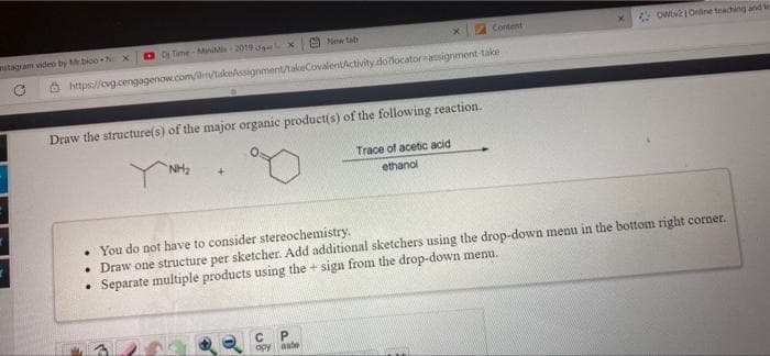 itagram video by Mrbioo N X
D Time-ManiMo 2019 X
E New ta
Content
Owt21Oine teaching and te
O https://cvg.cengagenow.com/ilr/takeAssignment/takeCovalentActivity.dolocatorasigrment-take
Draw the structure(s) of the major organic producti(s) of the following reaction.
NH2
Trace of acetic acid
ethanol
• You do not have to consider stereochemistry.
• Draw one structure per sketcher. Add additional sketchers using the drop-down menu in the bottom right comer.
Separate multiple products using the + sign from the drop-down menu.
C P
opy aate
