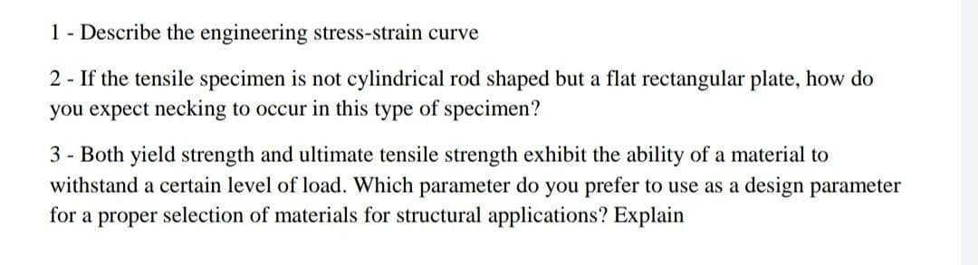 1 - Describe the engineering stress-strain curve
2 - If the tensile specimen is not cylindrical rod shaped but a flat rectangular plate, how do
you expect necking to occur in this type of specimen?
3 - Both yield strength and ultimate tensile strength exhibit the ability of a material to
withstand a certain level of load. Which parameter do you prefer to use as a design parameter
for a proper selection of materials for structural applications? Explain
