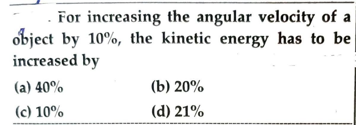 For increasing the angular velocity of a
object by 10%, the kinetic energy has to be
increased by
(a) 40%
(c) 10%
(b) 20%
(d) 21%