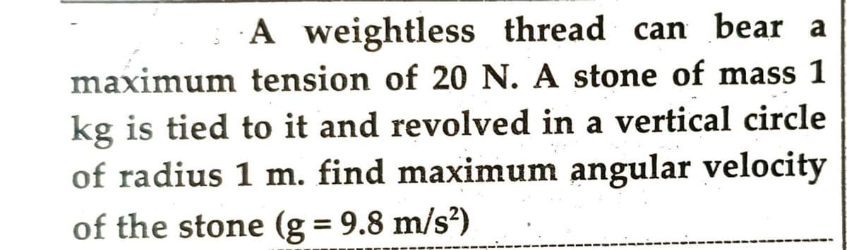 maximum
A weightless thread can bear a
tension of 20 N. A stone of mass 1
kg is tied to it and revolved in a vertical circle
of radius 1 m. find maximum angular velocity
of the stone (g = 9.8 m/s²)