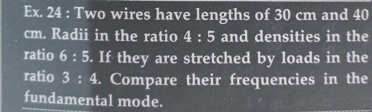 Ex. 24: Two wires have lengths of 30 cm and 40
cm. Radii in the ratio 4 : 5 and densities in the
ratio 6: 5. If they are stretched by loads in the
ratio 3: 4. Compare their frequencies in the
fundamental mode.