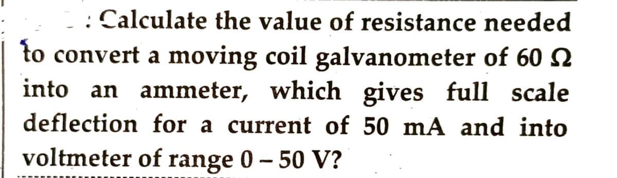 : Calculate the value of resistance needed
to convert a moving coil galvanometer of 60
into an ammeter, which gives full scale
deflection for a current of 50 mA and into
voltmeter of range 0 - 50 V?