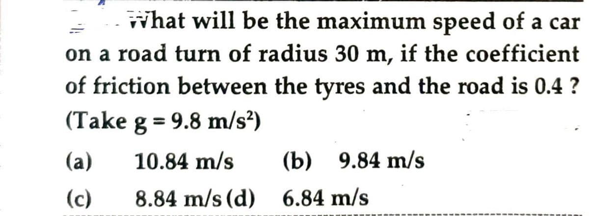 What will be the maximum speed of a car
on a road turn of radius 30 m, if the coefficient
of friction between the tyres and the road is 0.4 ?
(Take g = 9.8 m/s²)
(a) 10.84 m/s
(c)
8.84 m/s (d)
(b) 9.84 m/s
6.84 m/s