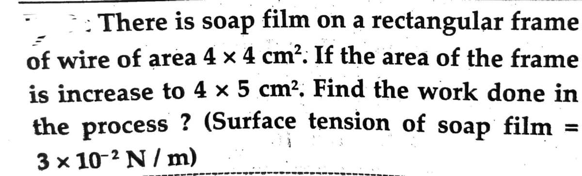 There is soap film on a rectangular frame
of wire of area 4 x 4 cm². If the area of the frame
is increase to 4 × 5 cm². Find the work done in
the process? (Surface tension of soap film
3 x 10-2 N/m)